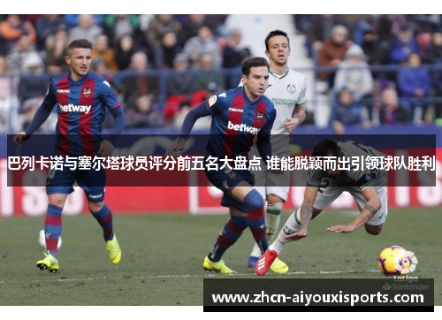 巴列卡诺与塞尔塔球员评分前五名大盘点 谁能脱颖而出引领球队胜利
