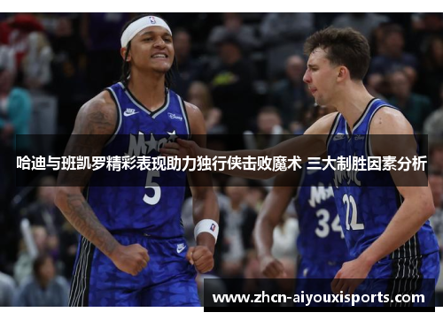 哈迪与班凯罗精彩表现助力独行侠击败魔术 三大制胜因素分析
