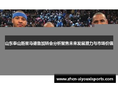 山东泰山新星马德鲁加转会分析聚焦未来发展潜力与市场价值