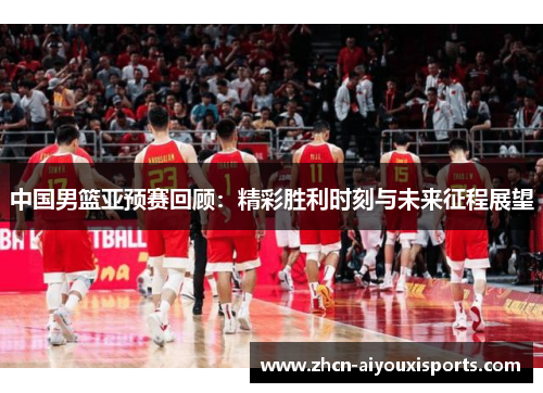 中国男篮亚预赛回顾：精彩胜利时刻与未来征程展望