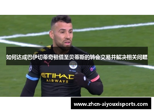 如何达成巴伊切蒂奇租借至贝蒂斯的转会交易并解决相关问题