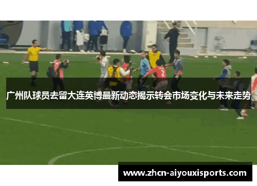 广州队球员去留大连英博最新动态揭示转会市场变化与未来走势